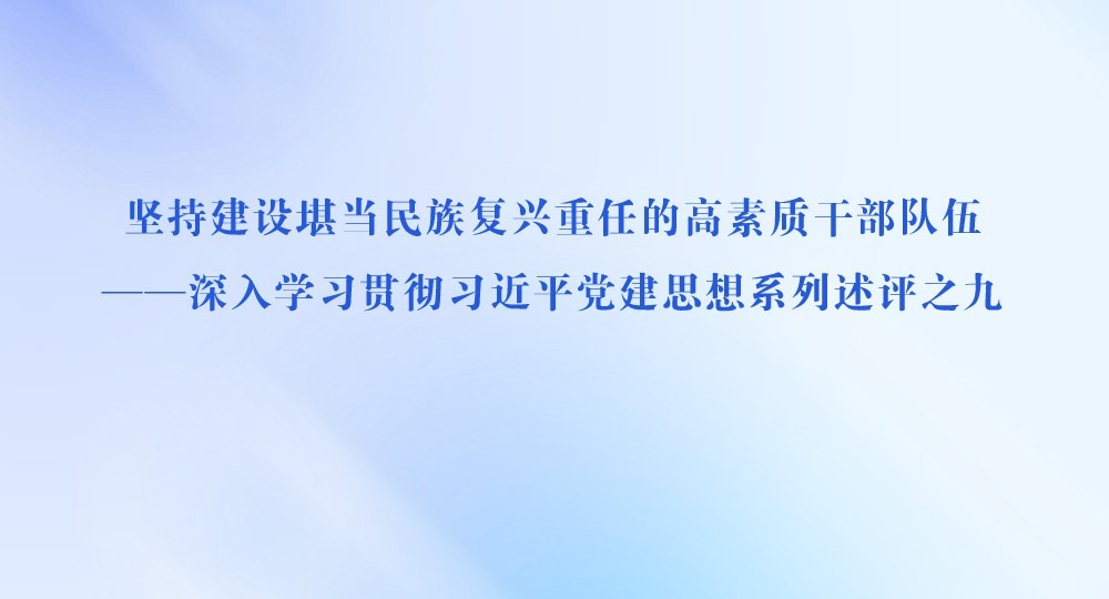 坚持建设堪当民族复兴重任的高素质干部队伍——深入学习贯彻习近平党建思想系列述评之九